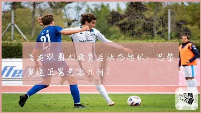 马龙双圈大满贯后状态起伏，巴黎奥运卫冕悬念几何？