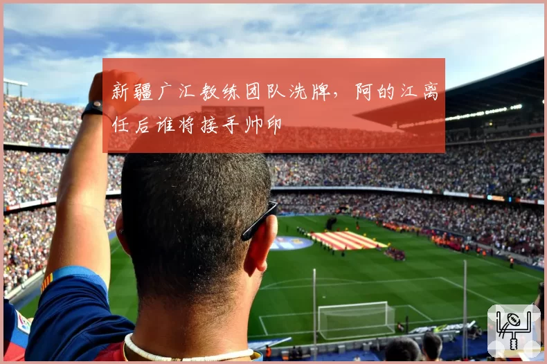 新疆广汇教练团队洗牌，阿的江离任后谁将接手帅印