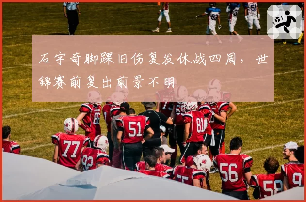 石宇奇脚踝旧伤复发休战四周，世锦赛前复出前景不明