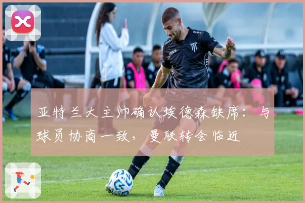 亚特兰大主帅确认埃德森缺席:与球员协商一致,曼联转会临近