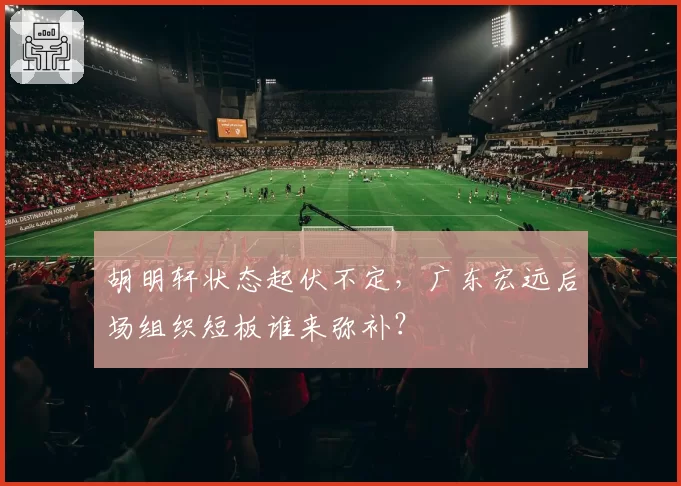 胡明轩状态起伏不定，广东宏远后场组织短板谁来弥补？