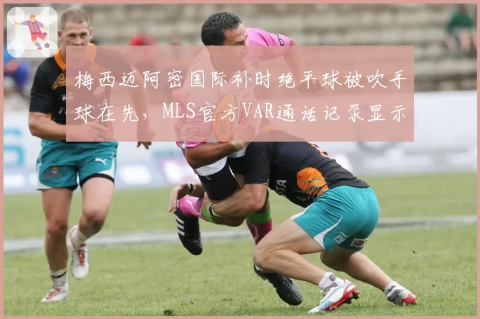 梅西迈阿密国际补时绝平球被吹手球在先,MLS官方VAR通话记录显示争议讨论长达5分钟