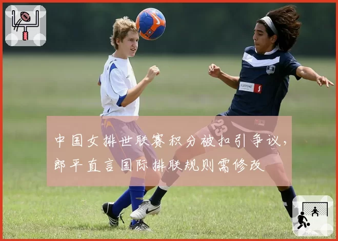 中国女排世联赛积分被扣引争议,郎平直言国际排联规则需修改
