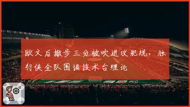 欧文后撤步三分被吹进攻犯规，独行侠全队围堵技术台理论