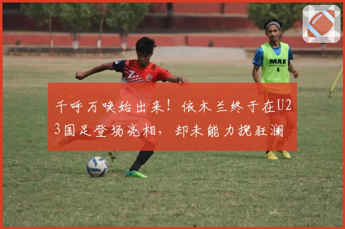 千呼万唤始出来！依木兰终于在U23国足登场亮相，却未能力挽狂澜