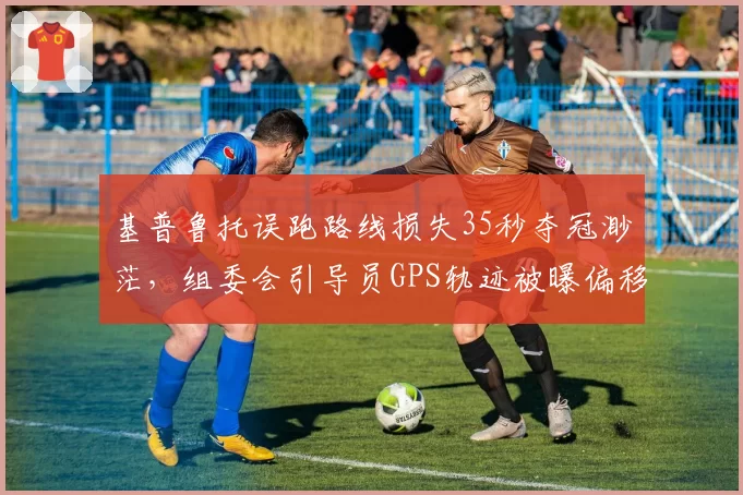 基普鲁托误跑路线损失35秒夺冠渺茫，组委会引导员GPS轨迹被曝偏移50米