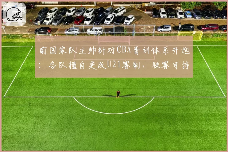 前国家队主帅针对CBA青训体系开炮:各队擅自更改U21赛制,联赛可持续发展沦为纸上谈兵