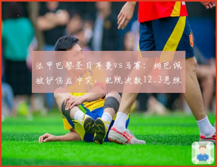 法甲巴黎圣日耳曼vs马赛:姆巴佩被铲伤后冲突,犯规次数12_3悬殊