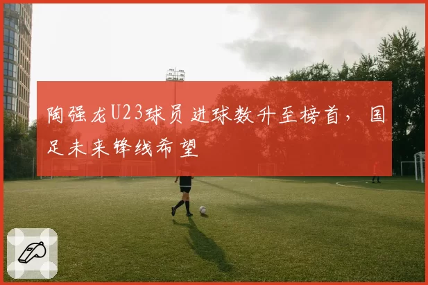 陶强龙U23球员进球数升至榜首，国足未来锋线希望