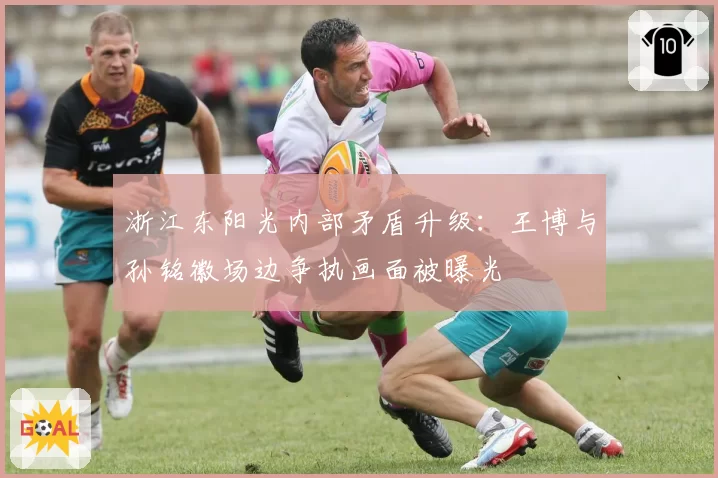 浙江东阳光内部矛盾升级：王博与孙铭徽场边争执画面被曝光