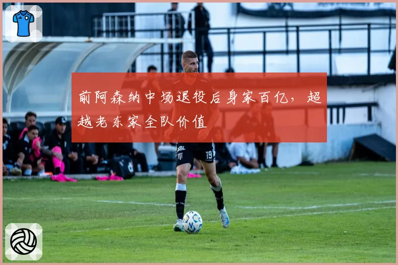 前阿森纳中场退役后身家百亿,超越老东家全队价值