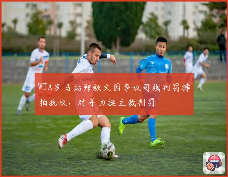 WTA罗马站郑钦文因争议司线判罚摔拍抗议，对手力挺主裁判罚