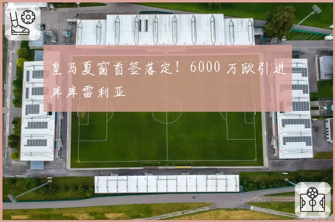 皇马夏窗首签落定!6000 万欧引进库库雷利亚