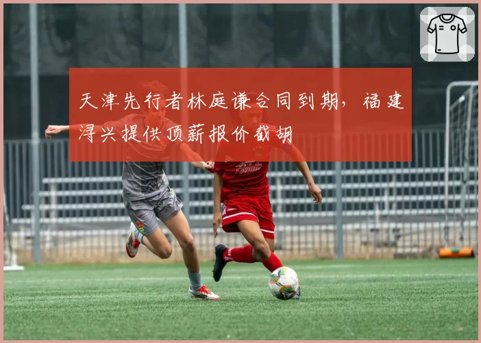 天津先行者林庭谦合同到期，福建浔兴提供顶薪报价截胡