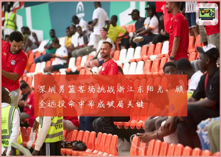 深圳男篮客场挑战浙江东阳光,顾全远投命中率成破局关键