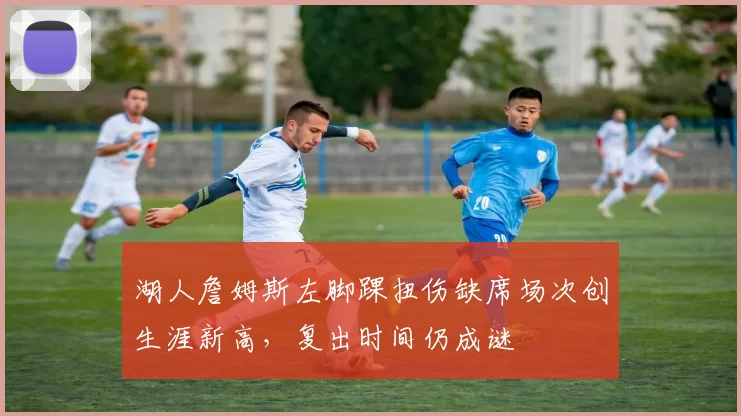 湖人詹姆斯左脚踝扭伤缺席场次创生涯新高,复出时间仍成谜