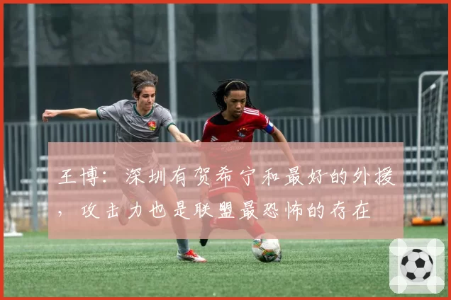 王博：深圳有贺希宁和最好的外援，攻击力也是联盟最恐怖的存在