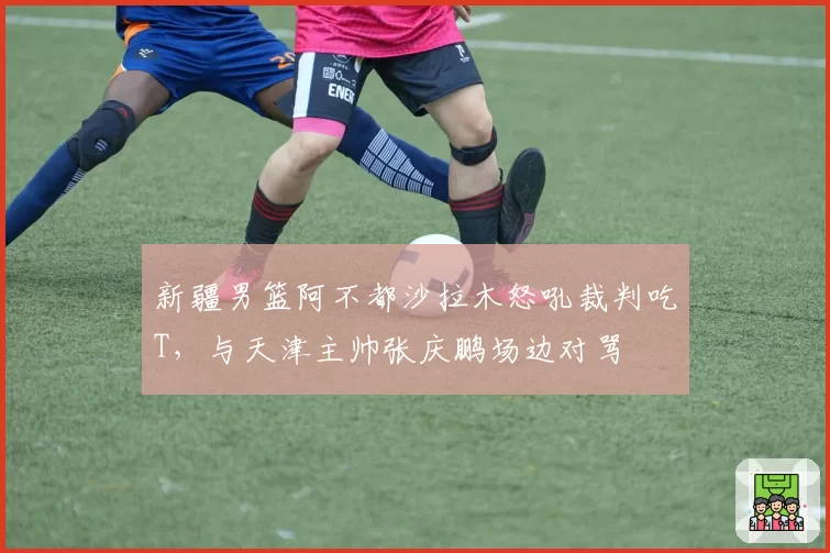 新疆男篮阿不都沙拉木怒吼裁判吃T,与天津主帅张庆鹏场边对骂