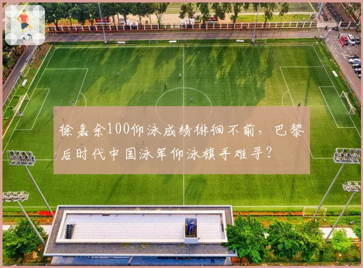 徐嘉余100仰泳成绩徘徊不前，巴黎后时代中国泳军仰泳旗手难寻？