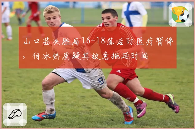 山口茜决胜局16-18落后时医疗暂停，何冰娇质疑其故意拖延时间