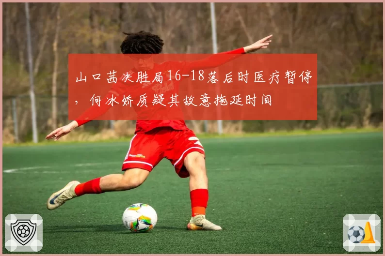 山口茜决胜局16-18落后时医疗暂停，何冰娇质疑其故意拖延时间