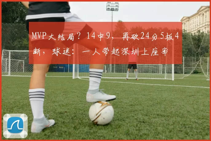 MVP大结局？14中9，再砍24分5板4断，球迷：一人带起深圳上座率