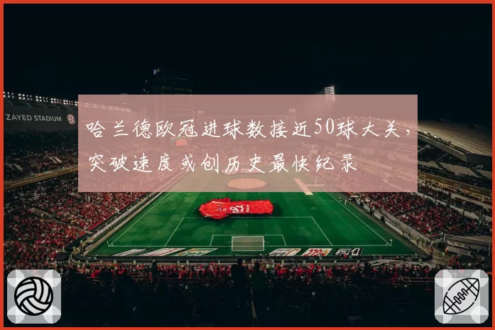 哈兰德欧冠进球数接近50球大关,突破速度或创历史最快纪录
