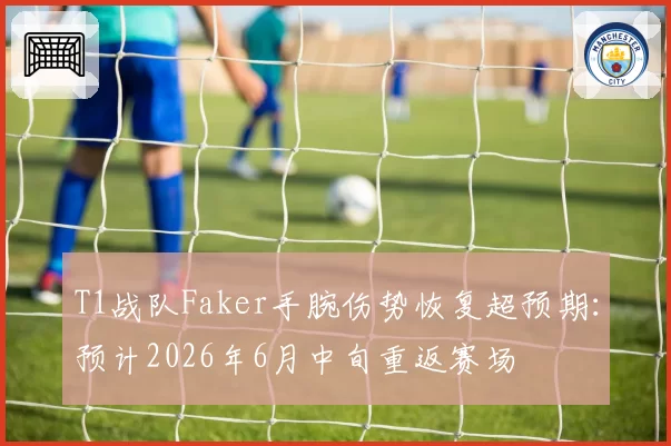 T1战队Faker手腕伤势恢复超预期:预计2026年6月中旬重返赛场