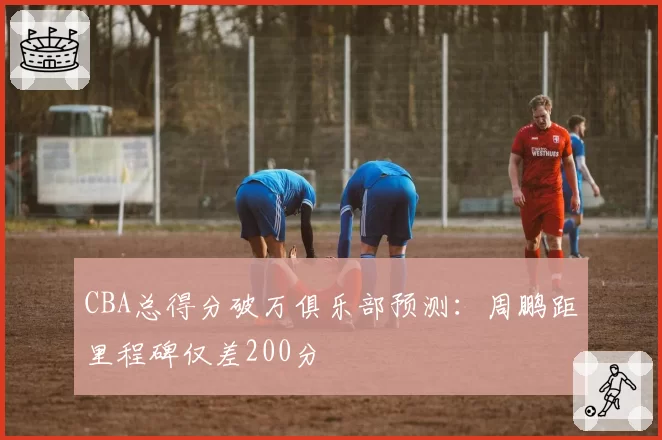 CBA总得分破万俱乐部预测:周鹏距里程碑仅差200分