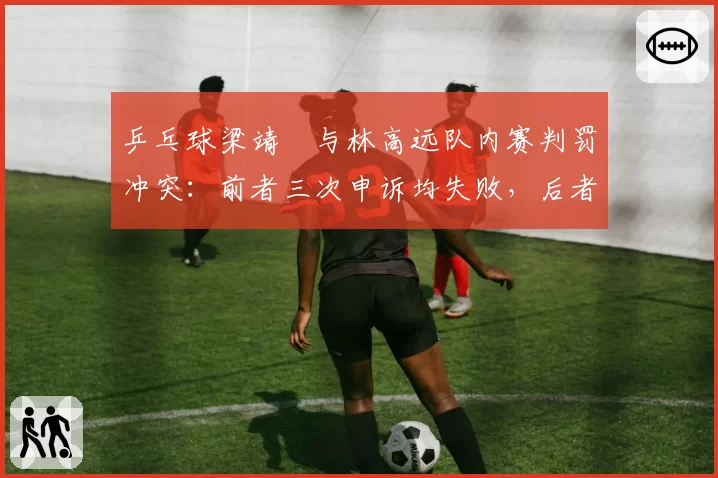 乒乓球梁靖崑与林高远队内赛判罚冲突：前者三次申诉均失败，后者两次全成功