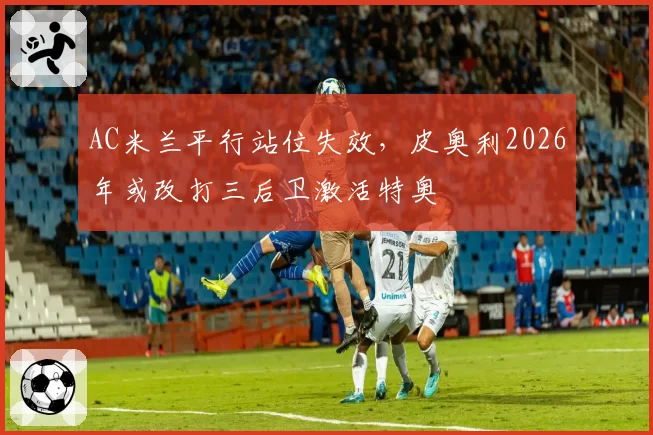 AC米兰平行站位失效,皮奥利2026年或改打三后卫激活特奥