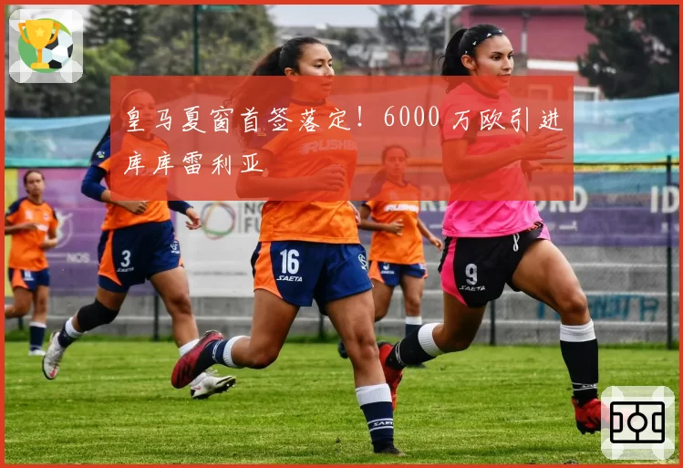 皇马夏窗首签落定!6000 万欧引进库库雷利亚