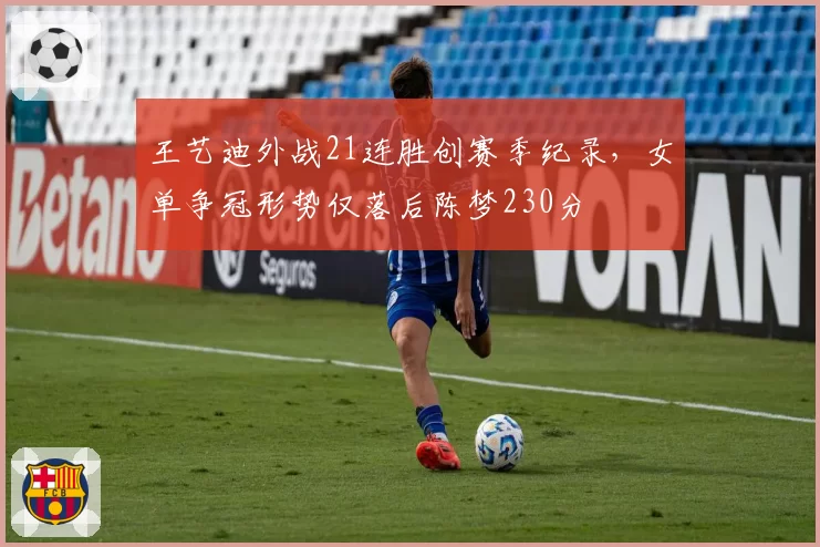 王艺迪外战21连胜创赛季纪录,女单争冠形势仅落后陈梦230分